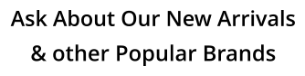 Ask About Our New Arrivals & other Popular Brands