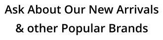 Ask About Our New Arrivals & other Popular Brands
